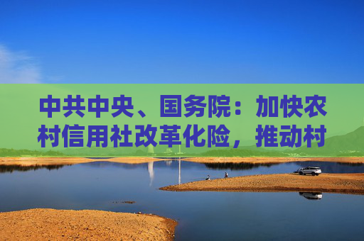 中共中央、国务院：加快农村信用社改革化险，推动村镇银行结构性重组