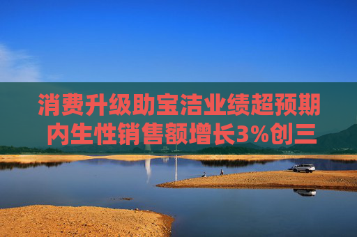 消费升级助宝洁业绩超预期 内生性销售额增长3%创三个季度最大增幅