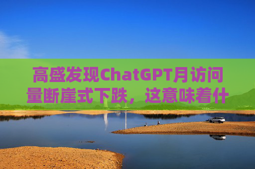 高盛发现ChatGPT月访问量断崖式下跌，这意味着什么？