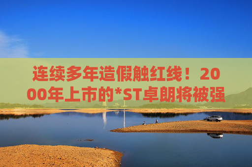 连续多年造假触红线！2000年上市的*ST卓朗将被强制退市
