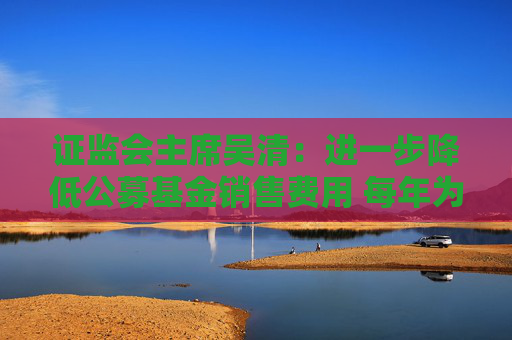 证监会主席吴清：进一步降低公募基金销售费用 每年为投资者节省450亿元