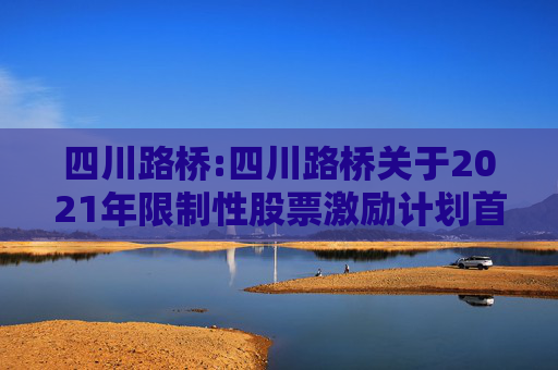 四川路桥:四川路桥关于2021年限制性股票激励计划首次及预留授予部分第一个解除限售期解除限售暨股票上市公告