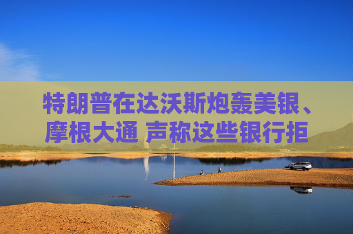 特朗普在达沃斯炮轰美银、摩根大通 声称这些银行拒绝为保守派服务