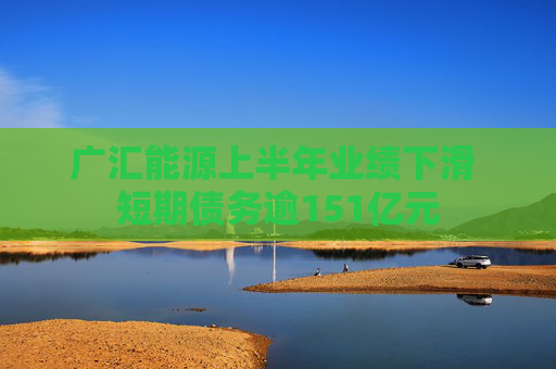 广汇能源上半年业绩下滑 短期债务逾151亿元