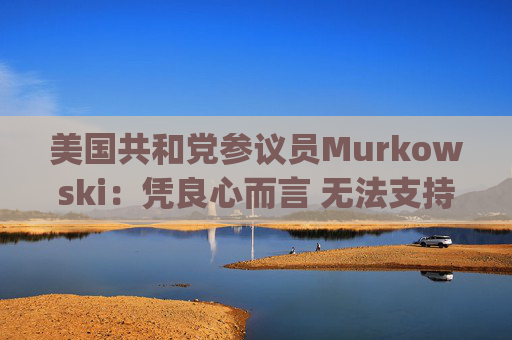 美国共和党参议员Murkowski：凭良心而言 无法支持Hegseth的防长提名