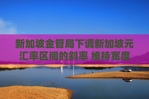 新加坡金管局下调新加坡元汇率区间的斜率 维持宽度和中点不变