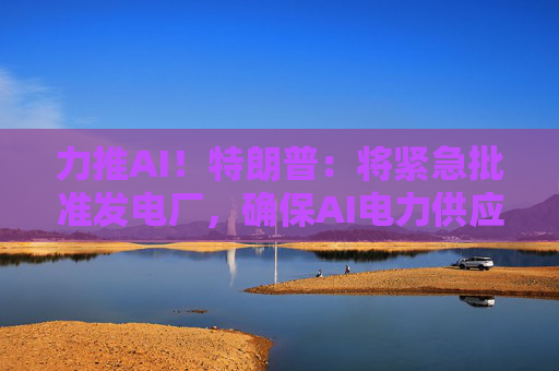 力推AI！特朗普：将紧急批准发电厂，确保AI电力供应