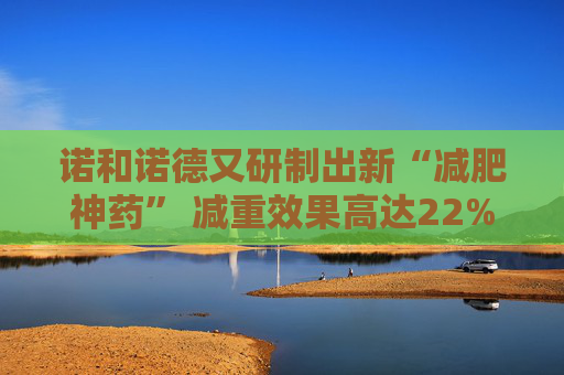 诺和诺德又研制出新“减肥神药” 减重效果高达22%