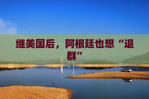 继美国后，阿根廷也想“退群”