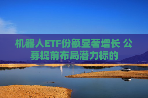 机器人ETF份额显著增长 公募提前布局潜力标的