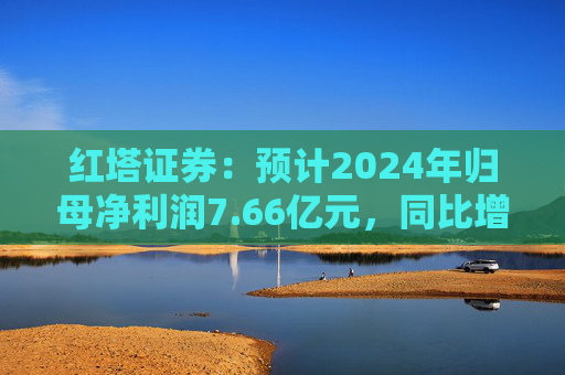 红塔证券：预计2024年归母净利润7.66亿元，同比增长145.34%