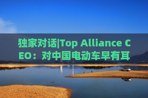 独家对话|Top Alliance CEO：对中国电动车早有耳闻！尤其是比亚迪