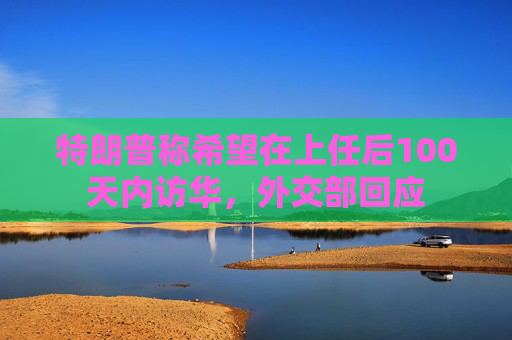 特朗普称希望在上任后100天内访华，外交部回应