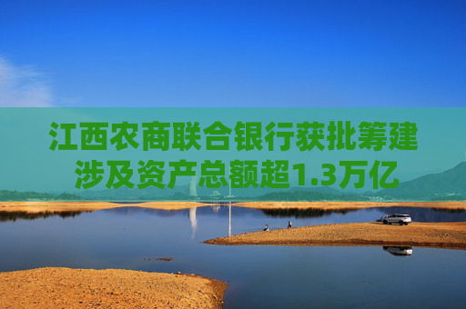 江西农商联合银行获批筹建 涉及资产总额超1.3万亿