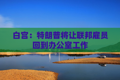 白宫：特朗普将让联邦雇员回到办公室工作