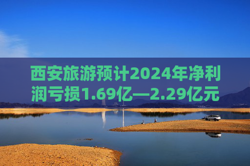 西安旅游预计2024年净利润亏损1.69亿—2.29亿元