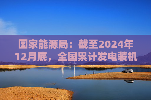 国家能源局：截至2024年12月底，全国累计发电装机容量约33.5亿千瓦，同比增长14.6%