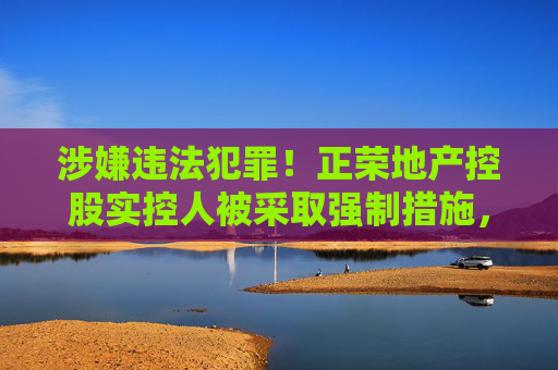 涉嫌违法犯罪！正荣地产控股实控人被采取强制措施，身价曾达360亿