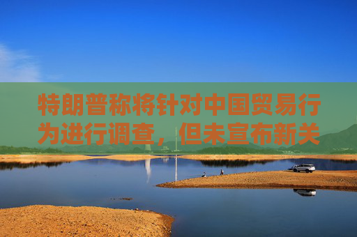 特朗普称将针对中国贸易行为进行调查，但未宣布新关税措施，外交部回应