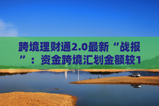 跨境理财通2.0最新“战报”：资金跨境汇划金额较1.0增长6.2倍