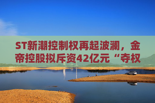 ST新潮控制权再起波澜，金帝控股拟斥资42亿元“夺权”