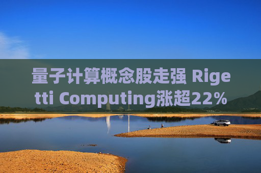 量子计算概念股走强 Rigetti Computing涨超22%