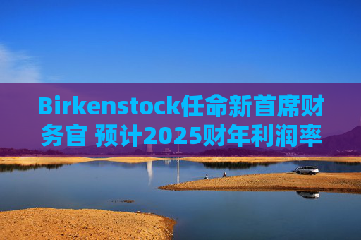 Birkenstock任命新首席财务官 预计2025财年利润率将回升