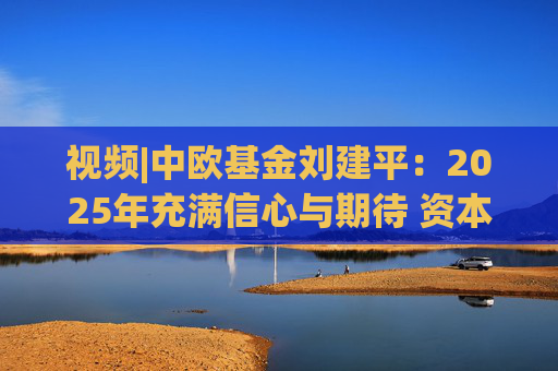 视频|中欧基金刘建平：2025年充满信心与期待 资本市场仍蕴含着不少结构性机会