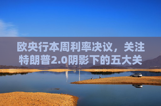 欧央行本周利率决议，关注特朗普2.0阴影下的五大关键问题