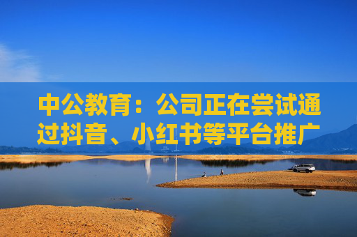 中公教育：公司正在尝试通过抖音、小红书等平台推广公司业务