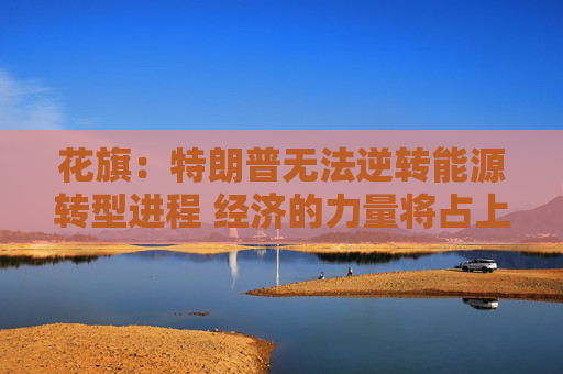 花旗：特朗普无法逆转能源转型进程 经济的力量将占上风