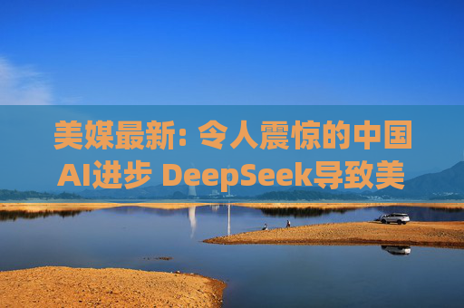 美媒最新: 令人震惊的中国AI进步 DeepSeek导致美国股市暴跌