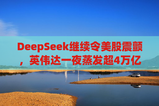 DeepSeek继续令美股震颤，英伟达一夜蒸发超4万亿