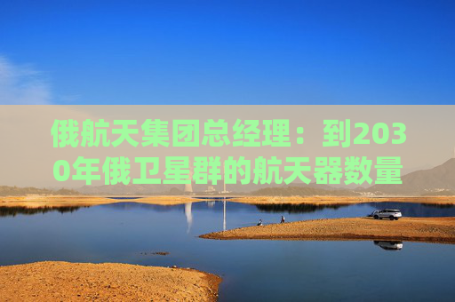 俄航天集团总经理：到2030年俄卫星群的航天器数量将达650颗