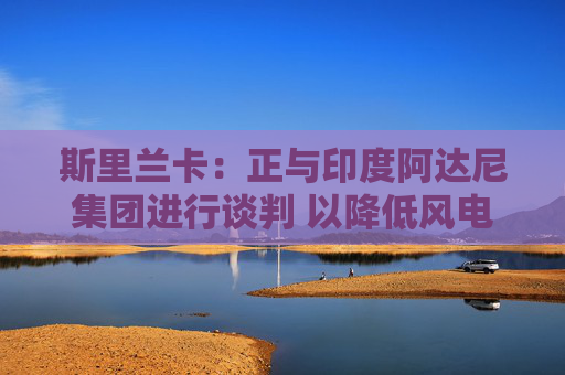 斯里兰卡：正与印度阿达尼集团进行谈判 以降低风电购买成本