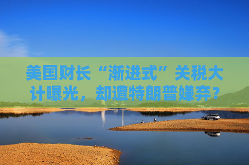 美国财长“渐进式”关税大计曝光，却遭特朗普嫌弃？