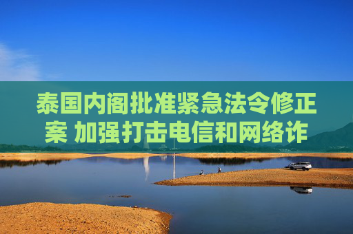 泰国内阁批准紧急法令修正案 加强打击电信和网络诈骗