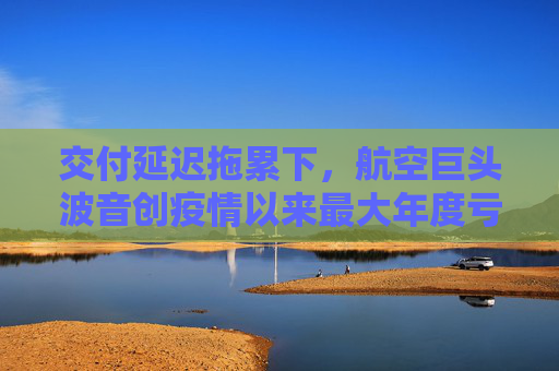 交付延迟拖累下，航空巨头波音创疫情以来最大年度亏损