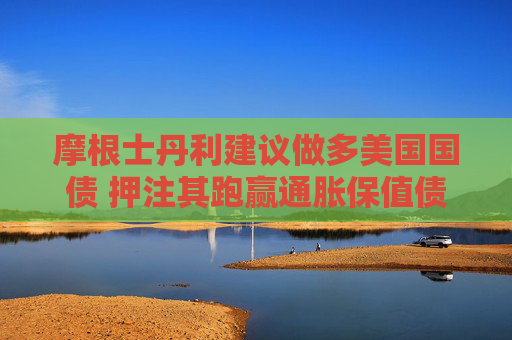 摩根士丹利建议做多美国国债 押注其跑赢通胀保值债券