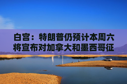 白宫：特朗普仍预计本周六将宣布对加拿大和墨西哥征收关税