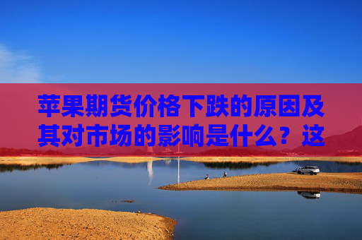 苹果期货价格下跌的原因及其对市场的影响是什么？这些原因有哪些？