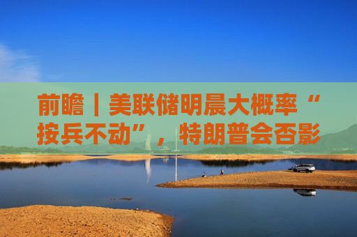 前瞻｜美联储明晨大概率“按兵不动”，特朗普会否影响全年降息节奏？