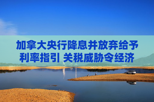加拿大央行降息并放弃给予利率指引 关税威胁令经济蒙阴