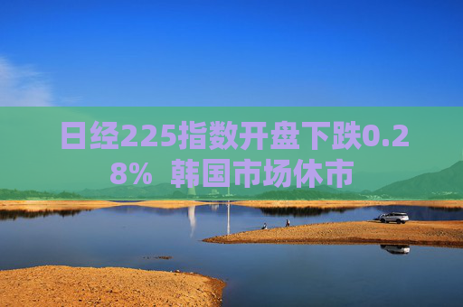 日经225指数开盘下跌0.28%  韩国市场休市