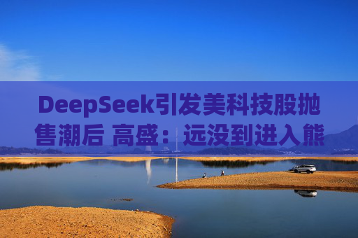 DeepSeek引发美科技股抛售潮后 高盛：远没到进入熊市的节奏！