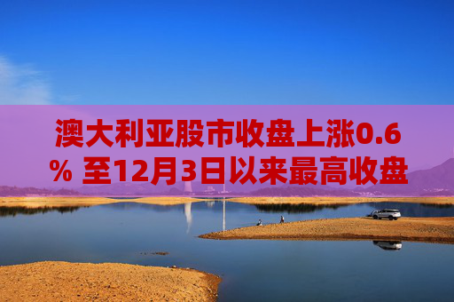 澳大利亚股市收盘上涨0.6% 至12月3日以来最高收盘水平