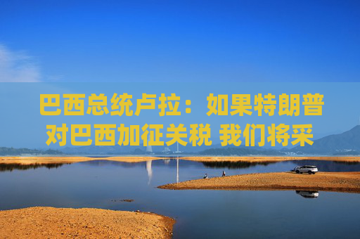 巴西总统卢拉：如果特朗普对巴西加征关税 我们将采取对等措施