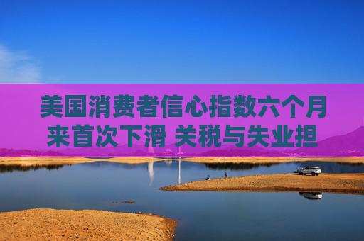 美国消费者信心指数六个月来首次下滑 关税与失业担忧成主因