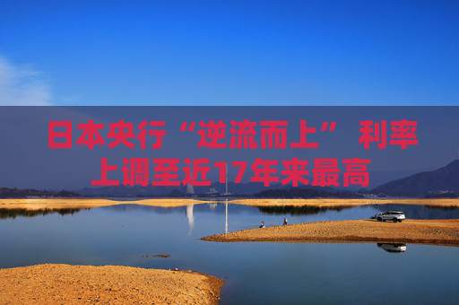 日本央行“逆流而上” 利率上调至近17年来最高