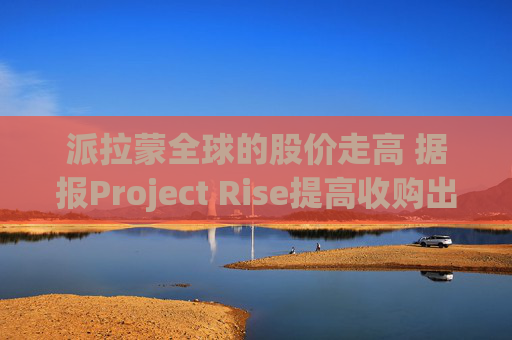派拉蒙全球的股价走高 据报Project Rise提高收购出价